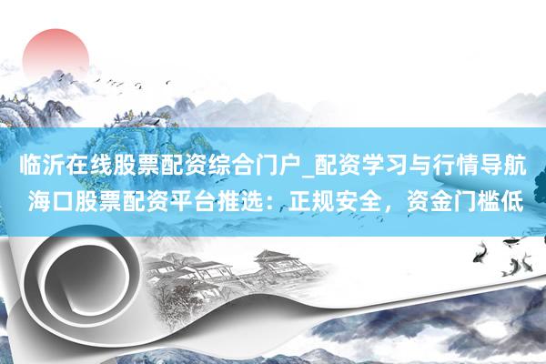 临沂在线股票配资综合门户_配资学习与行情导航 海口股票配资平台推选：正规安全，资金门槛低