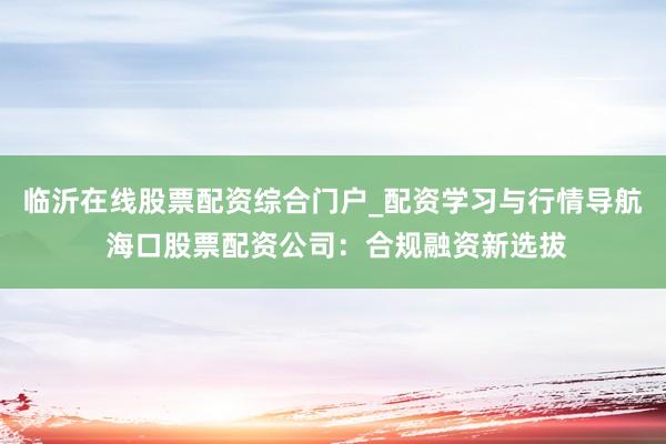 临沂在线股票配资综合门户_配资学习与行情导航 海口股票配资公司：合规融资新选拔