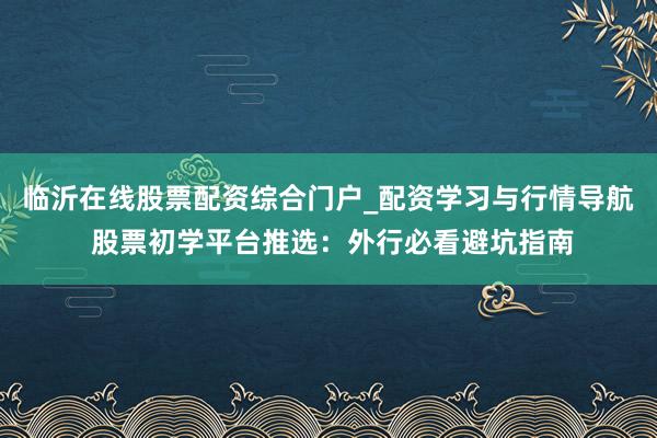 临沂在线股票配资综合门户_配资学习与行情导航 股票初学平台推选：外行必看避坑指南