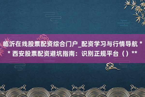 临沂在线股票配资综合门户_配资学习与行情导航 ** 西安股票配资避坑指南：识别正规平台（）**