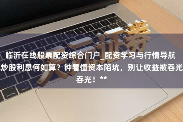 临沂在线股票配资综合门户_配资学习与行情导航 配资炒股利息何如算？钟看懂资本陷坑，别让收益被吞光！**