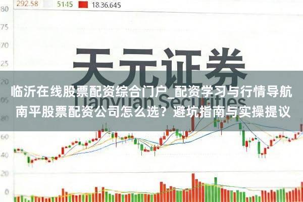 临沂在线股票配资综合门户_配资学习与行情导航 南平股票配资公司怎么选？避坑指南与实操提议