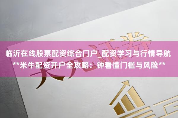 临沂在线股票配资综合门户_配资学习与行情导航 **米牛配资开户全攻略：钟看懂门槛与风险**