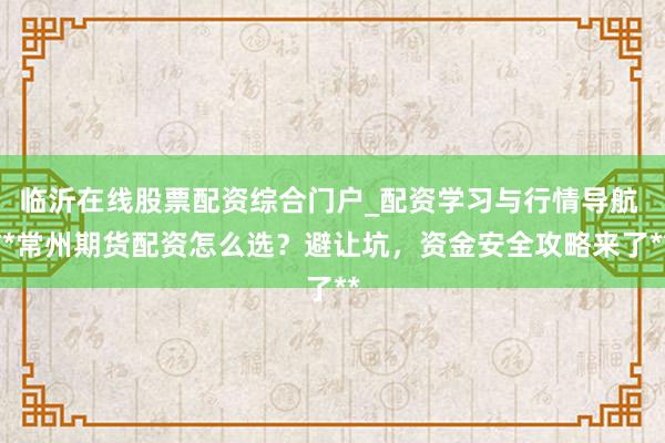 临沂在线股票配资综合门户_配资学习与行情导航 **常州期货配资怎么选？避让坑，资金安全攻略来了**