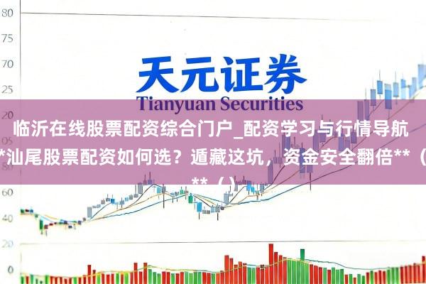 临沂在线股票配资综合门户_配资学习与行情导航 **汕尾股票配资如何选？遁藏这坑，资金安全翻倍**（）