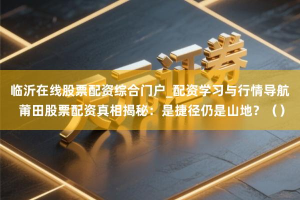 临沂在线股票配资综合门户_配资学习与行情导航 莆田股票配资真相揭秘：是捷径仍是山地？（）