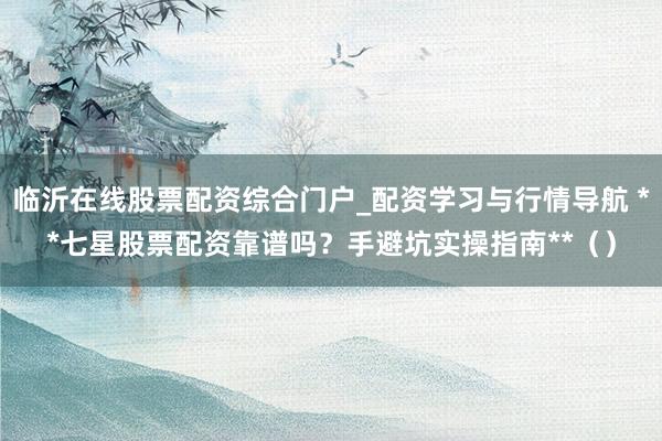 临沂在线股票配资综合门户_配资学习与行情导航 **七星股票配资靠谱吗？手避坑实操指南**（）