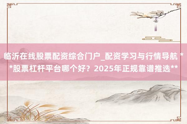 临沂在线股票配资综合门户_配资学习与行情导航 **股票杠杆平台哪个好？2025年正规靠谱推选**