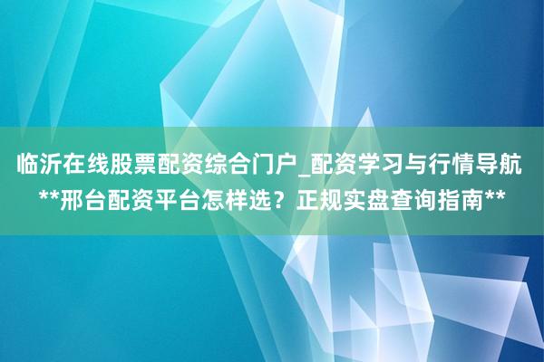 临沂在线股票配资综合门户_配资学习与行情导航 **邢台配资平台怎样选？正规实盘查询指南**