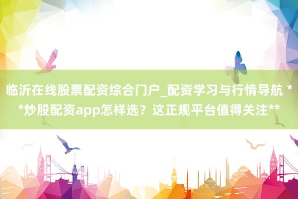 临沂在线股票配资综合门户_配资学习与行情导航 **炒股配资app怎样选？这正规平台值得关注**