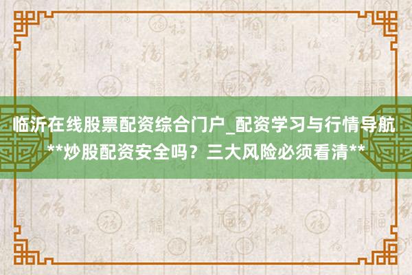 临沂在线股票配资综合门户_配资学习与行情导航 **炒股配资安全吗？三大风险必须看清**