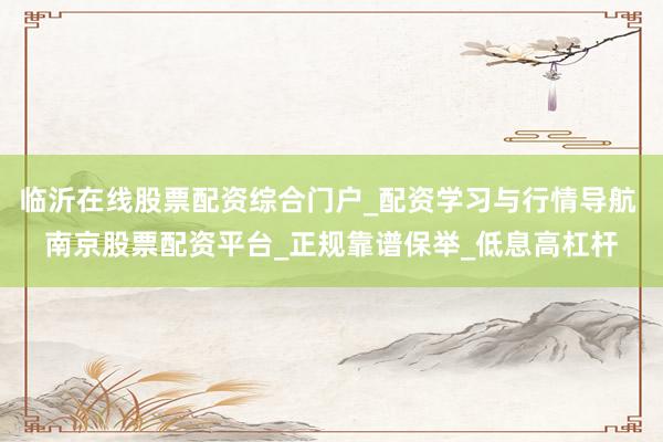 临沂在线股票配资综合门户_配资学习与行情导航 南京股票配资平台_正规靠谱保举_低息高杠杆