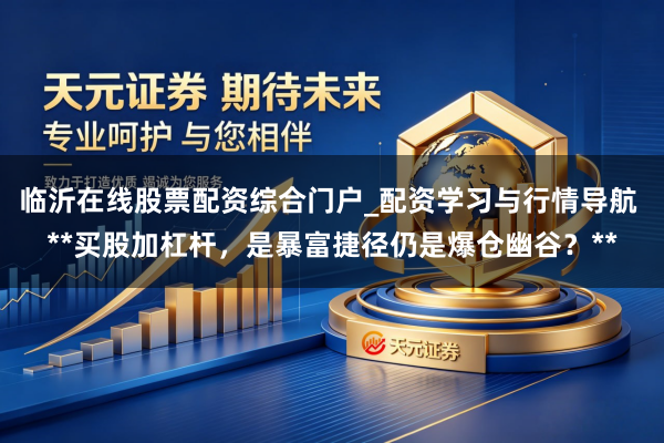 临沂在线股票配资综合门户_配资学习与行情导航 **买股加杠杆，是暴富捷径仍是爆仓幽谷？**