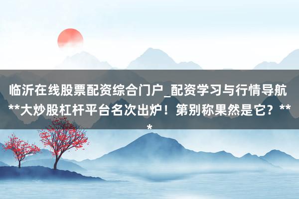 临沂在线股票配资综合门户_配资学习与行情导航 **大炒股杠杆平台名次出炉！第别称果然是它？**