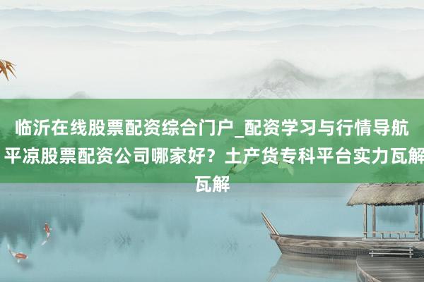 临沂在线股票配资综合门户_配资学习与行情导航 平凉股票配资公司哪家好？土产货专科平台实力瓦解